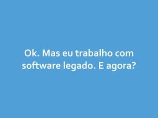 Ok.	
  Mas	
  eu	
  trabalho	
  com	
  
software	
  legado.	
  E	
  agora?
 
