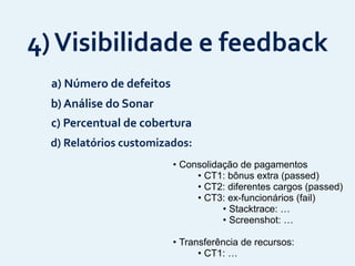 4)	
  Visibilidade	
  e	
  feedback
• Consolidação de pagamentos
• CT1: bônus extra (passed)
• CT2: diferentes cargos (passed)
• CT3: ex-funcionários (fail)
• Stacktrace: …
• Screenshot: …
• Transferência de recursos:
• CT1: …
d)	
  Relatórios	
  customizados:
b)	
  Análise	
  do	
  Sonar
a)	
  Número	
  de	
  defeitos
c)	
  Percentual	
  de	
  cobertura
 