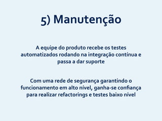 5)	
  Manutenção
A	
  equipe	
  do	
  produto	
  recebe	
  os	
  testes	
  
automatizados	
  rodando	
  na	
  integração	
  contínua	
  e	
  
passa	
  a	
  dar	
  suporte
Com	
  uma	
  rede	
  de	
  segurança	
  garantindo	
  o	
  
funcionamento	
  em	
  alto	
  nível,	
  ganha-­‐se	
  conﬁança	
  
para	
  realizar	
  refactorings	
  e	
  testes	
  baixo	
  nível
 