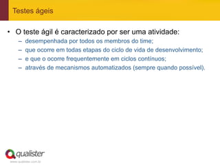 Testes ágeis

•  O teste ágil é caracterizado por ser uma atividade:
     –    desempenhada por todos os membros do time;
     –    que ocorre em todas etapas do ciclo de vida de desenvolvimento;
     –    e que o ocorre frequentemente em ciclos contínuos;
     –    através de mecanismos automatizados (sempre quando possível).




www.qualister.com.br
 