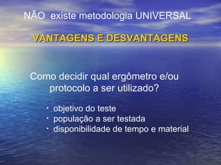 objetivo do teste população a ser testada disponibilidade de tempo e material NÃO  existe metodologia UNIVERSAL VANTAGENS E DESVANTAGENS Como decidir qual ergômetro e/ou protocolo a ser utilizado? 