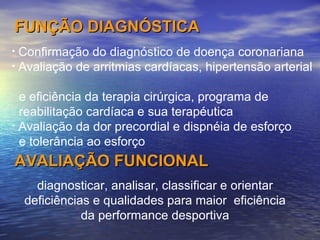 diagnosticar, analisar, classificar e orientar deficiências e qualidades para maior  eficiência da performance desportiva FUNÇÃO DIAGNÓSTICA Confirmação do diagnóstico de doença coronariana Avaliação de arritmias cardíacas, hipertensão arterial    e eficiência da terapia cirúrgica, programa de    reabilitação cardíaca e sua terapéutica  Avaliação da dor precordial e dispnéia de esforço    e tolerância ao esforço AVALIAÇÃO FUNCIONAL 