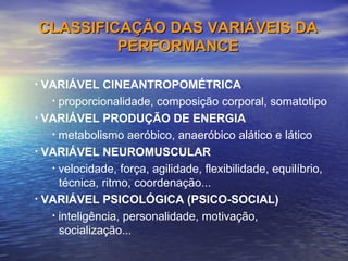 VARIÁVEL CINEANTROPOMÉTRICA proporcionalidade, composição corporal, somatotipo VARIÁVEL PRODUÇÃO DE ENERGIA metabolismo aeróbico, anaeróbico alático e lático VARIÁVEL NEUROMUSCULAR velocidade, força, agilidade, flexibilidade, equilíbrio,    técnica, ritmo, coordenação... VARIÁVEL PSICOLÓGICA (PSICO-SOCIAL) inteligência, personalidade, motivação,    socialização... CLASSIFICAÇÃO DAS VARIÁVEIS DA PERFORMANCE 