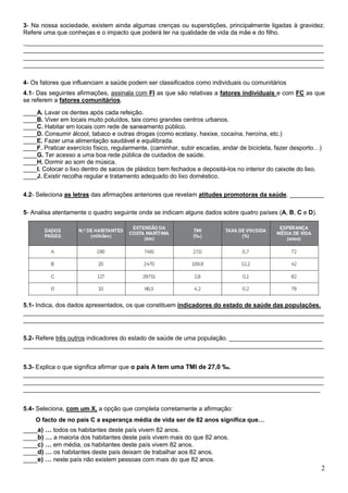 3- Na nossa sociedade, existem ainda algumas crenças ou superstições, principalmente ligadas à gravidez.
Refere uma que conheças e o impacto que poderá ter na qualidade de vida da mãe e do filho.
____________________________________________________________________________________
____________________________________________________________________________________
____________________________________________________________________________________
____________________________________________________________________________________

4- Os fatores que influenciam a saúde podem ser classificados como individuais ou comunitários
4.1- Das seguintes afirmações, assinala com FI as que são relativas a fatores individuais e com FC as que
se referem a fatores comunitários.

____A. Lavar os dentes após cada refeição.
____B. Viver em locais muito poluídos, tais como grandes centros urbanos.
____C. Habitar em locais com rede de saneamento público.
____D. Consumir álcool, tabaco e outras drogas (como ecstasy, haxixe, cocaína, heroína, etc.)
____E. Fazer uma alimentação saudável e equilibrada.
____F. Praticar exercício físico, regularmente. (caminhar, subir escadas, andar de bicicleta, fazer desporto…)
____G. Ter acesso a uma boa rede pública de cuidados de saúde.
____H. Dormir ao som de música.
____I. Colocar o lixo dentro de sacos de plástico bem fechados e depositá-los no interior do caixote do lixo.
____J. Existir recolha regular e tratamento adequado do lixo doméstico.

4.2- Seleciona as letras das afirmações anteriores que revelam atitudes promotoras da saúde. __________

5- Analisa atentamente o quadro seguinte onde se indicam alguns dados sobre quatro países (A, B, C e D).




5.1- Indica, dos dados apresentados, os que constituem indicadores do estado de saúde das populações.
____________________________________________________________________________________
____________________________________________________________________________________

5.2- Refere três outros indicadores do estado de saúde de uma população. __________________________
____________________________________________________________________________________


5.3- Explica o que significa afirmar que o país A tem uma TMI de 27,0 ‰.
____________________________________________________________________________________
____________________________________________________________________________________
___________________________________________________________________________________


5.4- Seleciona, com um X, a opção que completa corretamente a afirmação:
    O facto de no país C a esperança média de vida ser de 82 anos significa que…
____a) … todos os habitantes deste país vivem 82 anos.
____b) … a maioria dos habitantes deste país vivem mais do que 82 anos.
____c) … em média, os habitantes deste país vivem 82 anos.
____d) … os habitantes deste país deixam de trabalhar aos 82 anos.
____e) … neste país não existem pessoas com mais do que 82 anos.
                                                                                                             2
 