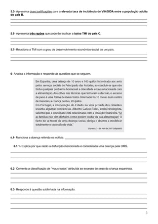 5.5- Apresenta duas justificações para a elevada taxa de incidência de VIH/SIDA entre a população adulta
do país B.
________________________________________________________________________________________
________________________________________________________________________________________
________________________________________________________________________________________


5.6- Apresenta três razões que poderão explicar a baixa TMI do país C.
________________________________________________________________________________________
________________________________________________________________________________________
________________________________________________________________________________________

5.7- Relaciona a TMI com o grau de desenvolvimento económico-social de um país.
________________________________________________________________________________________
________________________________________________________________________________________
________________________________________________________________________________________




6- Analisa a informação e responde às questões que se seguem.




6.1- Menciona a doença referida na notícia. ____________________________________________________

  6.1.1- Explica por que razão a disfunção mencionada é considerada uma doença pela OMS.
________________________________________________________________________________________
________________________________________________________________________________________
________________________________________________________________________________________

6.2- Comenta a classificação de “maus tratos” atribuída ao excesso de peso da criança espanhola.
________________________________________________________________________________________
________________________________________________________________________________________
________________________________________________________________________________________

6.3- Responde à questão sublinhada na informação.
________________________________________________________________________________________
________________________________________________________________________________________
________________________________________________________________________________________
________________________________________________________________________________________

                                                                                                      3
 