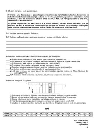 7- Lê, com atenção, o texto que se segue:

     O tétano é uma doença que no passado apresentava taxas de mortalidade muito altas. Geralmente o
     indivíduo infetado com esta doença acabava por morrer. Atualmente, apesar dos tratamentos mais
     modernos, a taxa de mortalidade situa-se entre os 30% a 40%. Em Portugal durante o ano 2010,
     verificaram-se 4 casos mortais.
     O agente responsável por esta infeção é o bacilo tetânico, bactéria muito resistente, que se
     encontra na terra e no estrume. Uma simples picada por um espinho, pico ou prego enferrujado
     pode inocular esta bactéria e originar a infeção caso o ser humano não esteja vacinado.


   7.1- Identifica o agente causador do tétano. __________________________________________________

   7.2- Explica a razão pela qual a vacinação apresenta interesse individual e coletivo.

   ____________________________________________________________________________________
   ____________________________________________________________________________________
   ____________________________________________________________________________________
   ____________________________________________________________________________________


   8- Classifica de verdadeiro (V) ou falso (F) as afirmações que se seguem:
   ____a) A gravidez na adolescência está, apenas, relacionada com fatores sociais.
   ____b) Na prevenção das doenças infeciosas, são fundamentais os hábitos de higiene e as vacinas.
   ____c) A hipertensão pode originar um acidente vascular cerebral (AVC).
   ____d) A atividade física regular e adequada ajuda a combater o stress.
   ____e) Os países subdesenvolvidos oferecem uma boa vigilância médica às populações.
   ____f) As lixeiras contribuem para a proliferação de agentes patogénicos.
   ____g) Até aos 15 meses de idade devem ser administradas algumas vacinas do Plano Nacional de
             Vacinação (PNV).
   ____h) A obesidade infantil tem vindo a aumentar, o que traduz sérios erros alimentares.


   9- Resolve o seguinte crucigrama.
                                    1                                        S
                                                            2                A
                                          3                                  U
                                               4                             D
                                               5                             E
          1- Designação atribuídas às doenças transmissíveis através de qualquer forma de contágio.
          2- Doença crónica caracterizada pelo aumento dos níveis de glicose (“açúcar”) no sangue.
          3- Doença relacionada com a malnutrição e a falta de cuidados de higiene.
          4- Fator de risco das doenças cardiovasculares, considerado a epidemia do século XXI.
          5- Estudos, de carácter voluntário e gratuito, que permitem a deteção precoce de certo tipo de doenças.


                                                                   FIM

Questão     1.1   1.2   2.1   2.2   2.3   3.   4.1   4.2   5.1   5.2   5.3       5.4   5.5   5.6   5.7   6.1   6.1.1   6.2   6.3   7.1   7.2   8   9
Cotação     3     4     5     5     5     5    6     3     5     3     5         4     4     4     4     3     5       4     5     2     5     6   5


                                                                                                                       BOM TRABALHO !
                                                                                                                         A PROFESSORA
                                                                                                                              Sofia Ribeiro
                                                                                                                                           4
 