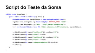 Script do Teste da Soma
public class MyAppTest {
public static void main(String[] args) {
DesiredCapabilities capabilities = new DesiredCapabilities();
capabilities.setCapability(CapabilityType.BROWSER_NAME, "iOS");
capabilities.setCapability("app", "/<APP_PATH>/TestApp.app");
wd = new RemoteWebDriver(new URL("http://localhost:4723/wd/hub"), capabilities);

wd.findElement(By.name("TextField1")).sendKeys("10");
wd.findElement(By.name("Done")).click();
wd.findElement(By.name("TextField2")).sendKeys("30");
wd.findElement(By.name("Done")).click();
wd.findElement(By.name("ComputeSumButton")).click();
wd.close();
}
}

 