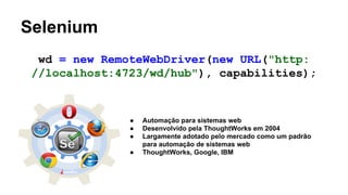 Selenium
wd = new RemoteWebDriver(new URL("http:
//localhost:4723/wd/hub"), capabilities);

●
●
●
●

Automação para sistemas web
Desenvolvido pela ThoughtWorks em 2004
Largamente adotado pelo mercado como um padrão
para automação de sistemas web
ThoughtWorks, Google, IBM

 