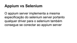 Appium vs Selenium
O appium server implementa a mesma
especificação do selenium server portanto
qualquer driver para o selenium também
consegue se conectar ao appium server

 