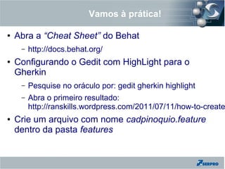 Vamos à prática!
● Abra a “Cheat Sheet” do Behat
– http://docs.behat.org/
● Configurando o Gedit com HighLight para o
Gherkin
– Pesquise no oráculo por: gedit gherkin highlight
– Abra o primeiro resultado:
http://ranskills.wordpress.com/2011/07/11/how-to-create
● Crie um arquivo com nome cadpinoquio.feature
dentro da pasta features
 