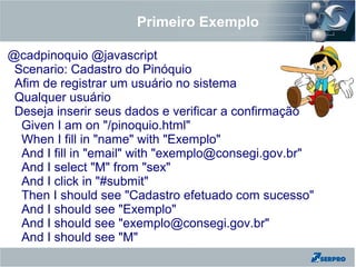 Primeiro Exemplo
@cadpinoquio @javascript
Scenario: Cadastro do Pinóquio
Afim de registrar um usuário no sistema
Qualquer usuário
Deseja inserir seus dados e verificar a confirmação
Given I am on "/pinoquio.html"
When I fill in "name" with "Exemplo"
And I fill in "email" with "exemplo@consegi.gov.br"
And I select "M" from "sex"
And I click in "#submit"
Then I should see "Cadastro efetuado com sucesso"
And I should see "Exemplo"
And I should see "exemplo@consegi.gov.br"
And I should see "M"
 