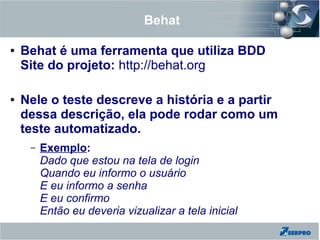 Behat
● Behat é uma ferramenta que utiliza BDD
Site do projeto: http://behat.org
● Nele o teste descreve a história e a partir
dessa descrição, ela pode rodar como um
teste automatizado.
– Exemplo:
Dado que estou na tela de login
Quando eu informo o usuário
E eu informo a senha
E eu confirmo
Então eu deveria vizualizar a tela inicial
 
