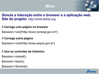 Mink
Simula a interação entre o browser e a aplicação web.
Site do projeto: http://mink.behat.org
// Carrega uma página no browser
$session->visit('http://www.consegi.gov.br/');
// Carrega outra página
$session->visit('http://www.serpro.gov.br')
// Usa os controles de histórico
$session->reload();
$session->back();
$session->forward();
 