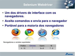Selenium Webdriver
● Um dos drivers de interface com os
navegadores.
● Aceita comandos e envia para o navegador
● Portável para a maioria dos navegadores
Navegadores e versões suportadas:
Firefox Chrome Opera IE
4 - 10 * 8 e 9 7 - 9
 