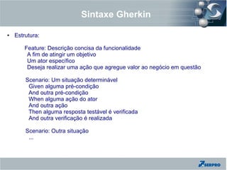 Sintaxe Gherkin
● Estrutura:
Feature: Descrição concisa da funcionalidade
A fim de atingir um objetivo
Um ator específico
Deseja realizar uma ação que agregue valor ao negócio em questão
Scenario: Um situação determinável
Given alguma pré-condição
And outra pré-condição
When alguma ação do ator
And outra ação
Then alguma resposta testável é verificada
And outra verificação é realizada
Scenario: Outra situação
...
 