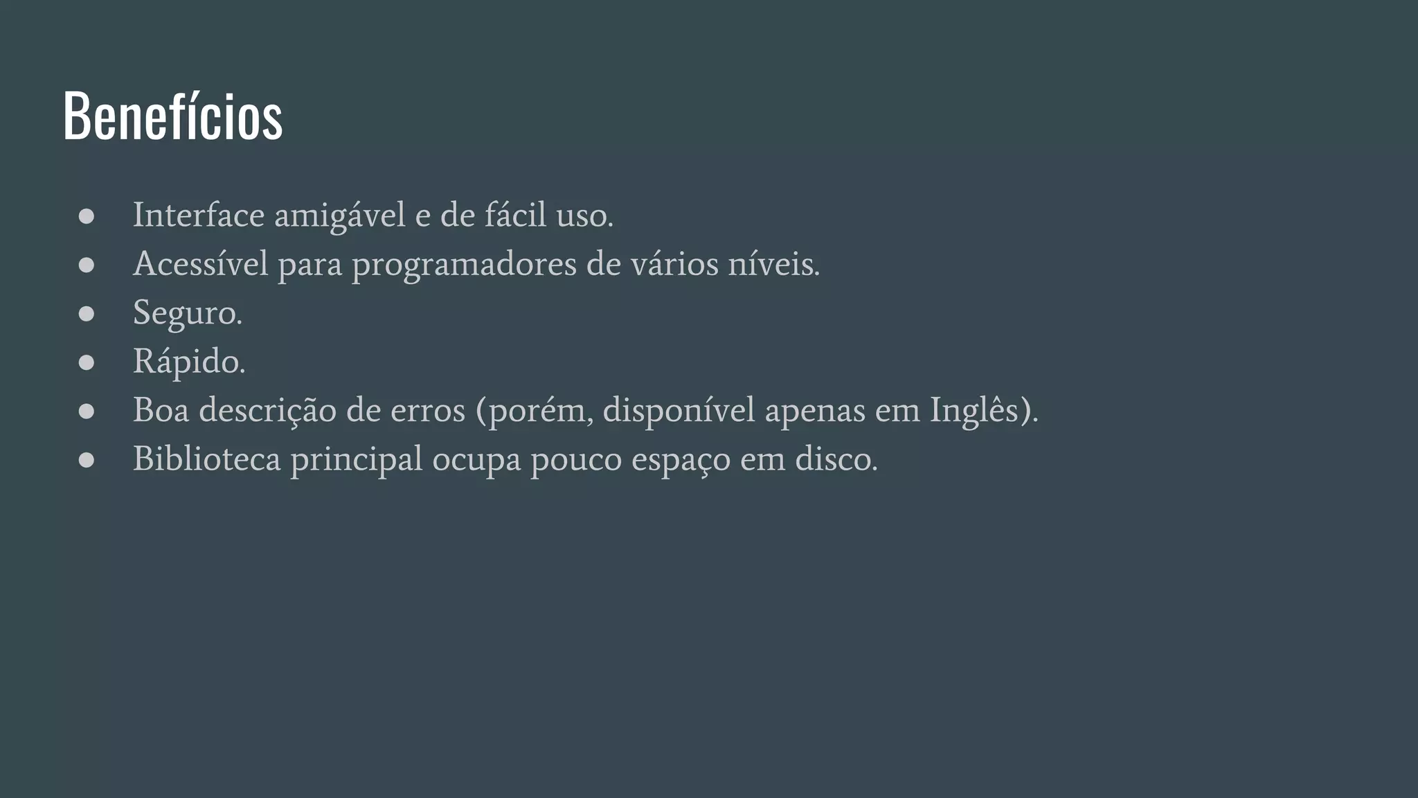 Benefícios
● Interface amigável e de fácil uso.
● Acessível para programadores de vários níveis.
● Seguro.
● Rápido.
● Boa descrição de erros (porém, disponível apenas em Inglês).
● Biblioteca principal ocupa pouco espaço em disco.
