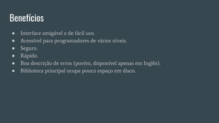 Benefícios
● Interface amigável e de fácil uso.
● Acessível para programadores de vários níveis.
● Seguro.
● Rápido.
● Boa descrição de erros (porém, disponível apenas em Inglês).
● Biblioteca principal ocupa pouco espaço em disco.
 