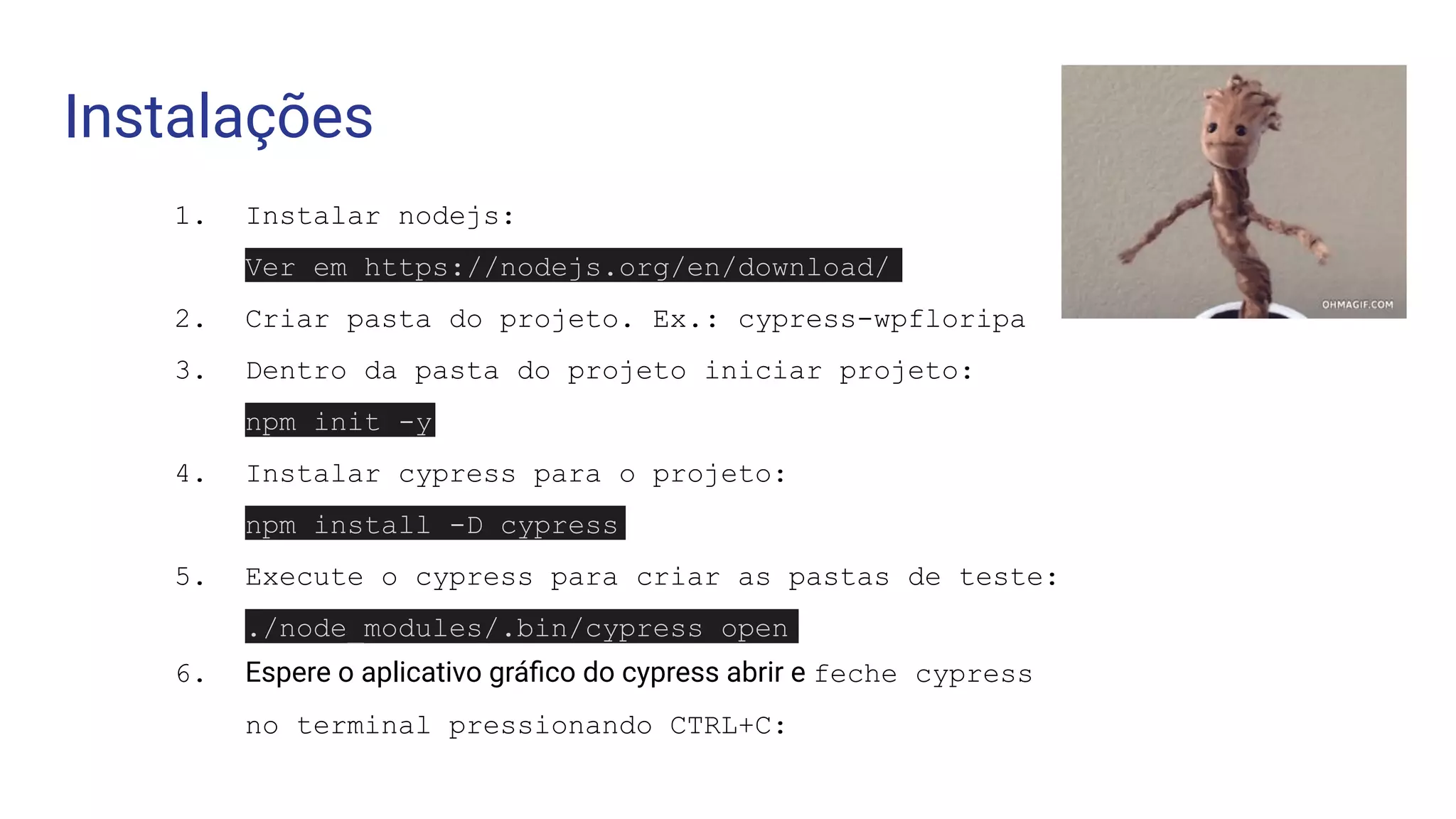 Instalações
1. Instalar nodejs:
Ver em https://nodejs.org/en/download/
2. Criar pasta do projeto. Ex.: cypress-wpfloripa
3. Dentro da pasta do projeto iniciar projeto:
npm init -y
4. Instalar cypress para o projeto:
npm install -D cypress
5. Execute o cypress para criar as pastas de teste:
./node_modules/.bin/cypress open
6. Espere o aplicativo gráﬁco do cypress abrir e feche cypress
no terminal pressionando CTRL+C:
 