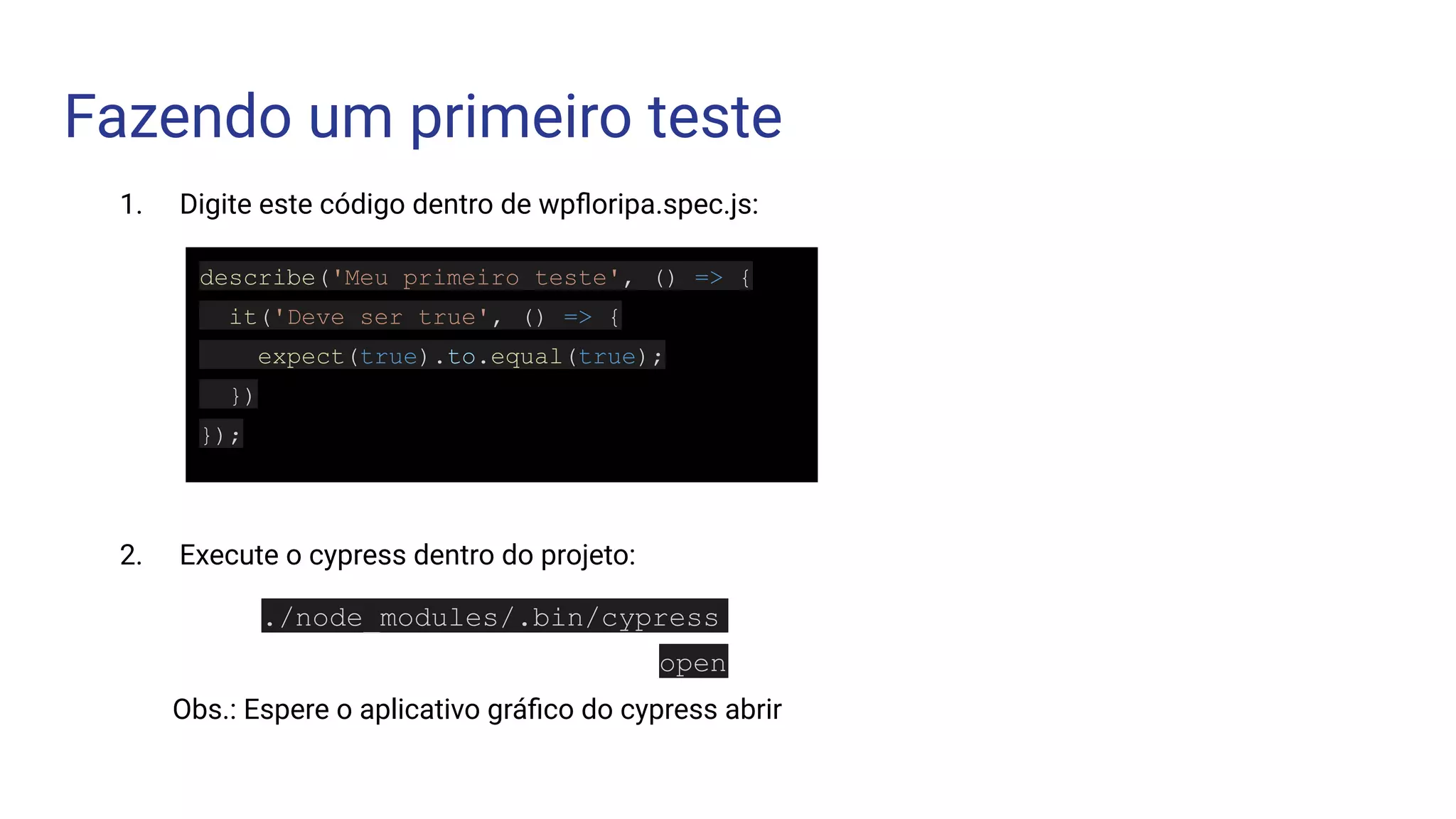 Fazendo um primeiro teste
describe('Meu primeiro teste', () => {
it('Deve ser true', () => {
expect(true).to.equal(true);
})
});
1. Digite este código dentro de wpﬂoripa.spec.js:
2. Execute o cypress dentro do projeto:
./node_modules/.bin/cypress
open
Obs.: Espere o aplicativo gráﬁco do cypress abrir
 