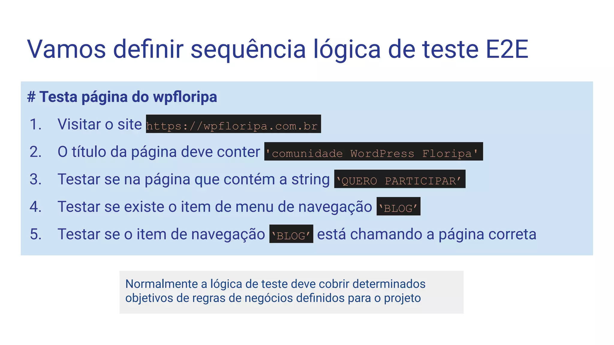 # Testa página do wpﬂoripa
1. Visitar o site https://wpfloripa.com.br
2. O título da página deve conter 'comunidade WordPress Floripa'
3. Testar se na página que contém a string ‘QUERO PARTICIPAR’
4. Testar se existe o item de menu de navegação ‘BLOG’
5. Testar se o item de navegação ‘BLOG’ está chamando a página correta
Vamos deﬁnir sequência lógica de teste E2E
Normalmente a lógica de teste deve cobrir determinados
objetivos de regras de negócios deﬁnidos para o projeto
 