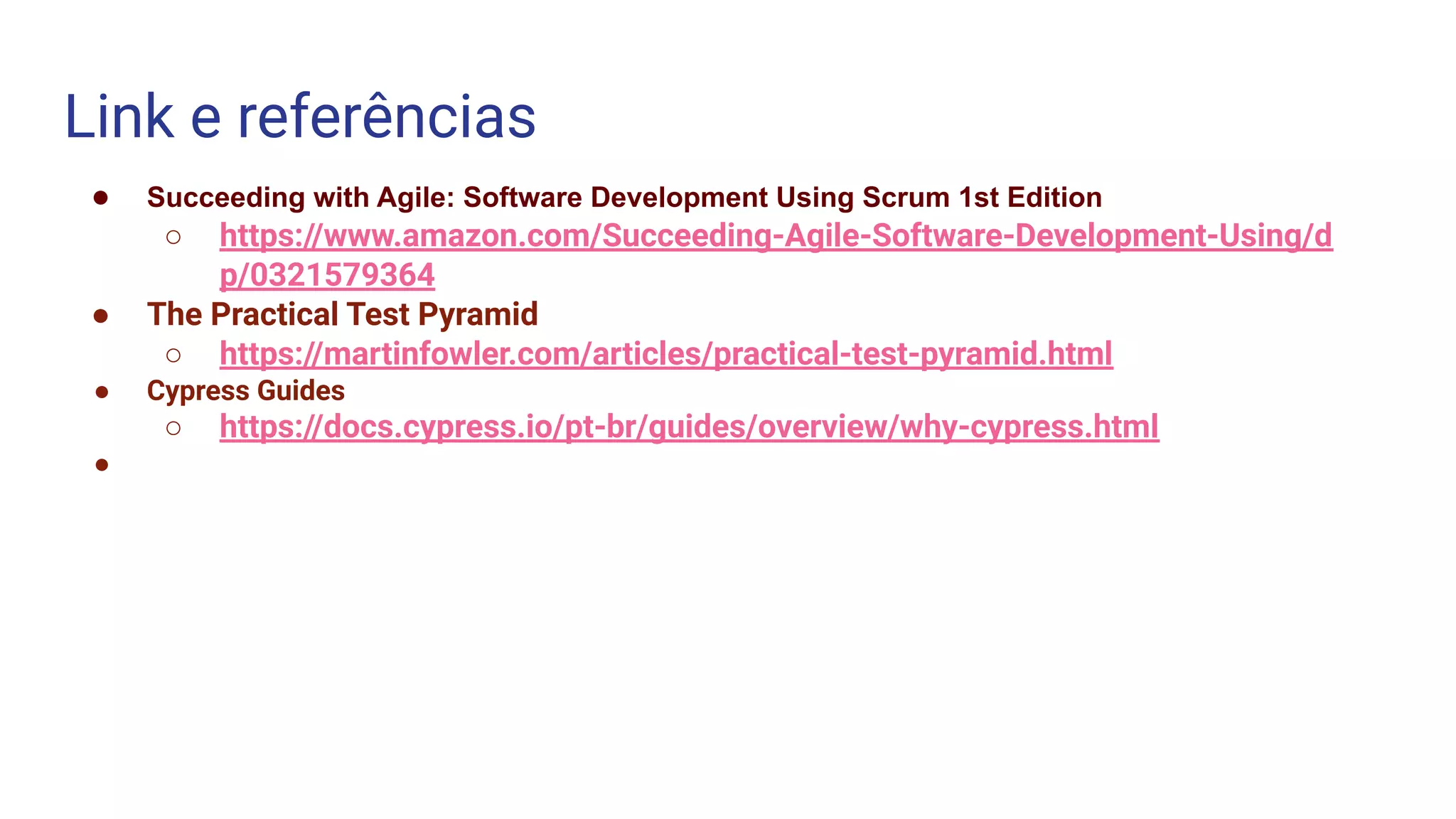 Link e referências
● Succeeding with Agile: Software Development Using Scrum 1st Edition
○ https://www.amazon.com/Succeeding-Agile-Software-Development-Using/d
p/0321579364
● The Practical Test Pyramid
○ https://martinfowler.com/articles/practical-test-pyramid.html
● Cypress Guides
○ https://docs.cypress.io/pt-br/guides/overview/why-cypress.html
●
 