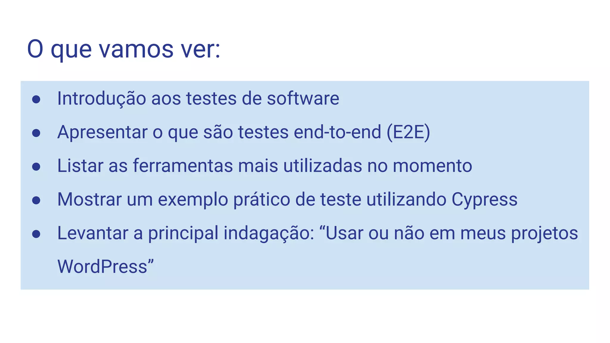 O que vamos ver:
● Introdução aos testes de software
● Apresentar o que são testes end-to-end (E2E)
● Listar as ferramentas mais utilizadas no momento
● Mostrar um exemplo prático de teste utilizando Cypress
● Levantar a principal indagação: “Usar ou não em meus projetos
WordPress”
 