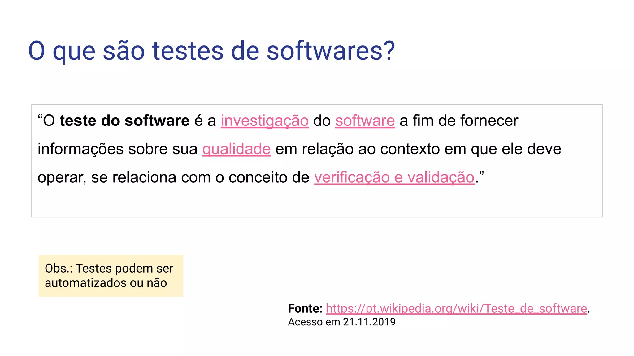 O que são testes de softwares?
“O teste do software é a investigação do software a fim de fornecer
informações sobre sua qualidade em relação ao contexto em que ele deve
operar, se relaciona com o conceito de verificação e validação.”
Fonte: https://pt.wikipedia.org/wiki/Teste_de_software.
Acesso em 21.11.2019
Obs.: Testes podem ser
automatizados ou não
 