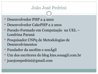 João José Pedrini Desenvolvedor PHP a 4 anos Desenvolvedor CakePHP a 2 anos Pseudo-Formado em Computação  na UEL – Londrina Paraná Pesquisador CNPq de Metodologias de Desenvolvimentos Fundador da usoSim e souÁgil Um dos escritores do blog kiss.souagil.com.br [email_address] 