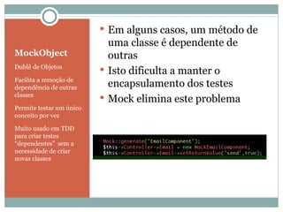 MockObject Dublê de Objetos Facilita a remoção de dependência de outras classes Permite testar um único conceito por vez Muito usado em TDD para criar testes “dependentes”  sem a necessidade de criar novas classes Em alguns casos, um método de uma classe é dependente de outras Isto dificulta a manter o encapsulamento dos testes Mock elimina este problema 