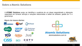 © 2016  SAP  SE  or  an  SAP  affiliate  company.  All  rights  reserved. 2Public
Sobre a  Atomic  Solutions
A ATOMIC Solutions surgiu ao identificar a ausência de um player especializado e altamente
capacitado em fornecer serviços e soluções relacionadas a testes de software, gestão de TI e
governança
Alguns de nossos clientes:
atomicsolutions.com.br
 