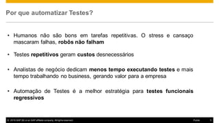 © 2016  SAP  SE  or  an  SAP  affiliate  company.  All  rights  reserved. 5Public
Por  que automatizar Testes?
• Humanos não são bons em tarefas repetitivas. O stress e cansaço
mascaram falhas, robôs não falham
• Testes  repetitivos geram custos desnecessários
• Analistas de negócio dedicam menos tempo executando testes e mais
tempo trabalhando no business, gerando valor para a empresa
• Automação de Testes é a melhor estratégia para testes funcionais
regressivos
 