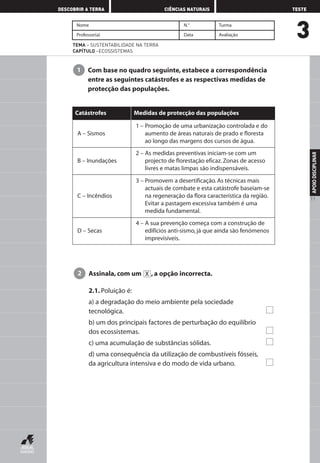 3
DESCOBRIR A TERRA CIÊNCIAS NATURAIS TESTE
APOIODISCIPLINAR
11
Nome N.° Turma
Professor(a) Data Avaliação
TEMA – SUSTENTABILIDADE NA TERRA
CAPÍTULO –ECOSSISTEMAS
Com base no quadro seguinte, estabece a correspondência
entre as seguintes catástrofes e as respectivas medidas de
protecção das populações.
1
A – Sismos
Catástrofes
1 – Promoção de uma urbanização controlada e do
aumento de áreas naturais de prado e floresta
ao longo das margens dos cursos de água.
B – Inundações
2 – As medidas preventivas iniciam-se com um
projecto de florestação eficaz. Zonas de acesso
livres e matas limpas são indispensáveis.
C – Incêndios
3 – Promovem a desertificação. As técnicas mais
actuais de combate e esta catástrofe baseiam-se
na regeneração da flora característica da região.
Evitar a pastagem excessiva também é uma
medida fundamental.
D – Secas
4 – A sua prevenção começa com a construção de
edifícios anti-sismo, já que ainda são fenómenos
imprevisíveis.
Medidas de protecção das populações
Assinala, com um , a opção incorrecta.
2.1. Poluição é:
a) a degradação do meio ambiente pela sociedade
tecnológica.
b) um dos principais factores de perturbação do equilíbrio
dos ecossistemas.
c) uma acumulação de substâncias sólidas.
d) uma consequência da utilização de combustíveis fósseis,
da agricultura intensiva e do modo de vida urbano.
X2
AEDPROF8_F01_F02_2PPI 10/24/03 12:23 PM Página 11
 