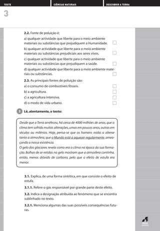 2.2. Fonte de poluição é:
a) qualquer actividade que liberte para o meio ambiente
materiais ou substâncias que prejudiquem a Humanidade.
b) qualquer actividade que liberte para o meio ambiente
materiais ou substâncias prejudiciais aos seres vivos.
c) qualquer actividade que liberte para o meio ambiente
materiais ou substâncias que prejudiquem a saúde.
d) qualquer actividade que liberte para o meio ambiente mate-
riais ou substâncias.
2.3. As principais fontes de poluição são:
a) o consumo de combustíveis fósseis.
b) a agricultura.
c) a agricultura intensiva.
d) o modo de vida urbano.
Lê, atentamente, o texto:3
3
TESTE CIÊNCIAS NATURAIS DESCOBRIR A TERRA
Desde que a Terra arrefeceu, há cerca de 4000 milhões de anos, que o
clima tem sofrido muitas alterações,umas em poucos anos,outras em
séculos ou milénios. Hoje, pensa-se que os homens estão a alterar
tanto a atmosfera, que o Mundo está a aquecer regularmente, amea-
çando a nossa existência.
O gelo dos glaciares revela como era o clima na época da sua forma-
ção. Bolhas de ar retidas no gelo mostram que a atmosfera continha,
então, menos dióxido de carbono, pelo que o efeito de estufa era
menor.
3.1. Explica, de uma forma sintética, em que consiste o efeito de
estufa.
3.1.1. Refere o gás responsável por grande parte deste efeito.
3.2. Indica a designação atribuída ao fenómeno que se encontra
sublinhado no texto.
3.2.1. Menciona algumas das suas possíveis consequências futu-
ras.
AEDPROF8_F01_F02_2PPI 10/24/03 12:23 PM Página 12
 