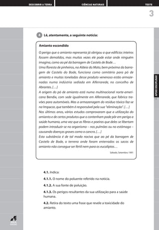3
DESCOBRIR A TERRA CIÊNCIAS NATURAIS TESTE
APOIODISCIPLINAR
13
4.1. Indica:
4.1.1. O nome do poluente referido na notícia.
4.1.2. A sua fonte de poluição.
4.1.3. Os perigos resultantes da sua utilização para a saúde
humana.
4.2. Retira do texto uma frase que revele a toxicidade do
amianto.
Lê, atentamente, a seguinte notícia:4
Amianto escondido
O perigo que o amianto representa já obrigou a que edifícios inteiros
fossem demolidos, mas muitas vezes ele pode estar onde ninguém
imagina,como ao pé da barragem de Castelo de Bode…
Uma floresta de pinheiros, na Aldeia do Mato, bem próxima da barra-
gem de Castelo do Bode, funciona como cemitério para pó de
amianto e muitas toneladas desse produto venenoso estão armaze-
nadas numa indústria sediada em Alferrarede, no concelho de
Abrantes.[…]
A origem do pó de amianto está numa multinacional norte-ameri-
cana Bendix, com sede igualmente em Alferrarede, que fabrica tra-
vões para automóveis. Mas a armazenagem do resíduo tóxico faz-se
na Impacor,que também é responsável pela sua "eliminação".[…]
Nos últimos anos, vários estudos comprovaram que a utilização do
amianto e de certos produtos que o contenham pode pôr em perigo a
saúde humana, uma vez que as fibras e poeiras que deles se libertam
podem introduzir-se no organismo – nos pulmões ou no estômago –
causando doenças graves como o cancro.[…]
Esta substância é de tal modo nociva que ao pé da barragem de
Castelo de Bode, o terreno onde foram enterrados os sacos de
amianto não consegue ser fértil nem para os eucaliptos…
Sábado, Setembro 1991
AEDPROF8_F01_F02_2PPI 10/24/03 12:23 PM Página 13
 