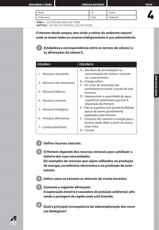 4
DESCOBRIR A TERRA CIÊNCIAS NATURAIS TESTE
APOIODISCIPLINAR
15
Nome N.° Turma
Professor(a) Data Avaliação
TEMA I – SUSTENTABILIDADE NA TERRA
CAPÍTULO – GESTÃO SUSTENTÁVEL DOS RECURSOS
O Homem desde sempre, tem vindo a retirar do ambiente natural
onde se insere todos os recursos indispensáveis à sua sobrevivência.
Estabelece a correspondência entre os termos da coluna I e
as afirmações da coluna II.
1
Define recursos naturais.
O Homem depende dos recursos minerais para satisfazer a
maioria das suas necessidades.
Dá exemplos de recursos que sejam utilizados na produção
de energia, na indústria electrónica e na produção de auto-
móveis.
Indica como se extraem os minerais da crusta terrestre.
Comenta a seguinte afirmação:
A exploração mineira é causadora de poluição ambiental, alte-
rando a paisagem da região onde está inserida.
Qual a principal consequência da sobreexploração dos recur-
sos biológicos?
6
5
4
3
2
1 – Recursos renováveis
2 – Recursos não renováveis
3 – Recursos hídricos
4 – Recursos minerais
5 – Recursos biológicos
6 – Energias alternativas
7 – Combustível fóssil
A – Resultam de acumulações ou
concentrações de rochas e minerais
na crusta terrestre.
B – Energia eólica.
C – Os ciclos de renovação são
extremamente lentos à escala da vida
humana.
D – Representam a quantidade de água
superficial subterrânea que está à
disposição do Homem.
E – Não se esgotam com grande facilidade
apesar de serem grandemente
explorados pelo Homem.
F – Conjunto de materiais e energia que o
homem pode obter a partir de outros
seres vivos.
G – Carvão.
COLUNA I COLUNA II
AEDPROF8_F01_F02_2PPI 10/24/03 12:23 PM Página 15
 