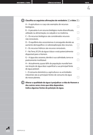 4
DESCOBRIR A TERRA CIÊNCIAS NATURAIS TESTE
APOIODISCIPLINAR
17
Classifica as seguintes afirmações de verdadeiro e falso :
A – A agricultura e a caça são exemplos de recursos
biológicos.
B – A pecuária é um recurso biológico muito diversificado,
utilizado na alimentação, no calçado e na medicina.
C – Os recursos biológicos são considerados recursos
não renováveis.
D – O equilíbrio dos ecossistemas é conseguido devido ao
aumento demográfico e à sobreexploração dos recursos.
E – Os recursos hídricos são recursos renováveis.
F – Na Terra, 97,5% da água é doce e está potencialmente
disponível para o Homem.
G – A água dos oceanos, devido à sua salinidade, torna-se
praticamente inutilizável.
H – Actualmente, quase 60% da população mundial tem
nos lençóis de água doce superficial a sua principal fonte
de água potável.
I – O consumo doméstico, a agricultura e as actividades
industriais são as principais fontes de consumo da água
do nosso planeta.
Alterar a qualidade da água é prejudicar a vida do Homem e
dos outros seres vivos que dela dependem.
Indica algumas fontes de poluição da água.
10
FV9
AEDPROF8-02
AEDPROF8_F01_F02_2PPI 10/24/03 12:23 PM Página 17
 