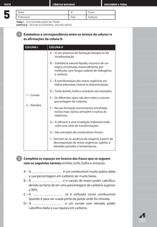 Estabelece a correspondência entre os termos da coluna I e
as afirmações da coluna II.
1
Nome N.° Turma
Professor(a) Data Avaliação
TEMA I – SUSTENTABILIDADE NA TERRA
CAPÍTULO – GESTÃO SUSTENTÁVEL DOS RECURSOS
5
TESTE CIÊNCIAS NATURAIS DESCOBRIR A TERRA
1 – Carvão
2 – Petróleo
A – O seu processo de formação designa-se de
incarbonização.
B – Substância natural líquida, viscosa e de cor
negra, constituída, essencialmente, por
moléculas com longas cadeias de hidrogénio
e carbono.
C – À transformação dos restos orgânicos em
hidrocarbonetos chama-se betuminização.
D – Turfa, lenhite, hulha e antracite são exemplos.
E – Os diferentes tipos não têm todos a mesma
percentagem de carbono.
F – Na sua formação encontramos envolvidas
rochas-mãe, rochas-armazém e rochas de
cobertura.
G – A refinaria é uma instalação industrial onde
sofre uma série de transformações.
H – São exemplos de combustíveis fósseis.
I – Formam-se na ausência de oxigénio a partir da
decomposição de restos orgânicos, sujeitos a
elevadas pressões e temperaturas.
COLUNA I COLUNA II
Completa os espaços em branco das frases que se seguem
com os seguintes termos: lenhite, turfa, hulha e antracite.
A – A é um combustível muito pobre, dada
a sua percentagem em carbono ser muito baixa.
B – A é o carvão de maior poder calorífico,
devido ao facto de ter uma percentagem de carbono superior
a 90%.
C – A só é utilizada como combustível
quando é para ser usada perto da jazida onde foi retirada.
D – A é um carvão com elevado poder
calorífico dada a sua riqueza em carbono.
2
AEDPROF8_F01_F02_2PPI 10/24/03 12:23 PM Página 18
 