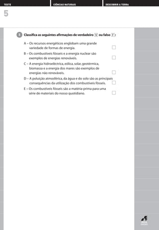 Classifica as seguintes afirmações de verdadeiro ou falso :
A – Os recursos energéticos englobam uma grande
variedade de formas de energia.
B – Os combustíveis fósseis e a energia nuclear são
exemplos de energias renováveis.
C – A energia hidroeléctrica, eólica, solar, geotérmica,
biomassa e a energia dos mares são exemplos de
energias não renováveis.
D – A poluição atmosférica, da água e do solo são as principais
consequências da utilização dos combustíveis fósseis.
E – Os combustíveis fósseis são a matéria-prima para uma
série de materiais do nosso quotidiano.
FV5
5
TESTE CIÊNCIAS NATURAIS DESCOBRIR A TERRA
AEDPROF8_F01_F02_2PPI 10/24/03 12:23 PM Página 20
 