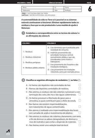 6
DESCOBRIR A TERRA CIÊNCIAS NATURAIS TESTE
APOIODISCIPLINAR
21
Nome N.° Turma
Professor(a) Data Avaliação
TEMA I – SUSTENTABILIDADE NA TERRA
CAPÍTULO – GESTÃO SUSTENTÁVEL DOS RECURSOS
A sustentabilidade da vida na Terra só é possível se os sistemas
naturais continuarem a funcionar. Eliminar rapidamente todos os
resíduos e lixos que se vão produzindo é uma medida de ajuda à
Natureza.
Estabelece a correspondência entre os termos da coluna I e
as afirmações da coluna II.
1
1 – Resíduos
2 – Resíduos industriais
3 – Resíduos perigosos
4 – Resíduos sólidos urbanos
A – Lixo doméstico que é produzido pela
sociedade de consumo.
B – materiais provenientes das
actividades humana e animal,
normalmente sólidos, e que são
considerados como inúteis e
indesejáveis.
C – Lixo proveniente dos hospitais e das
instalações biológicas.
D – Lixo proveniente de instalações
industriais, como, por exemplo, pneus.
COLUNA I COLUNA II
Classifica as seguintes afirmações de verdadeiro ou falso .
A – As lixeiras são depósitos não controlados de lixo.
B – Aterros são depósitos controlados de resíduos.
C – Nos aterros, os resíduos não são cobertos e provocam a con-
taminação dos solos, dos rios e das águas subterrâneas.
D – As lixeiras provocam a libertação de gases para a
atmosfera, os quais contribuem para o efeito de estufa.
E – Nas lixeiras não existem impermeabilizações,
nem tratamentos de águas contaminadas.
F – Nos aterros, é realizada uma impermeabilização dos locais
com camadas de argila e revestimentos de plástico.
G – Nos aterros, os resíduos são cobertos, diariamente, com terra,
a fim de diminuir os odores desagradáveis, de diminuir o
risco de incêndio e para evitar a dispersão de materiais.
H – Nas lixeiras, existe uma vedação total do local.
FV2
AEDPROF8_F01_F02_2PPI 10/24/03 12:23 PM Página 21
 