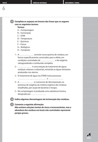 Completa os espaços em branco das frases que se seguem
com os seguintes termos:
Termos
A – Compostagem
B – Incineração
C – ETAR
D – Temperatura
E – Químicos
F – Fisícos
G – Biológicos
H – Composto
1 – A consiste numa queima de resíduos, em
fornos especificamente construídos para o efeito, em
condições controladas de e de oxigénio,
salvaguardando a combustão completa.
2 – é uma estação de tratamento de águas
residuais urbanas e industriais, incluindo as águas lixiviantes
produzidas nos aterros.
3 – O tratamento de água nas ETARS inclui processos
, e .
4 – A é o processo de decomposição, na
presença de oxigénio, da matéria orgânica dos resíduos
empilhados, por acção de bactérias e fungos.
5 – Na compostagem é produzida uma substância húmica,
designada por .
Indica algumas desvantagens da incineração dos resíduos.
Comenta a seguinte afirmação:
Não existem soluções isentas de riscos e inconvenientes, mas o
abandono dos resíduos em locais não controlados representa
perigos graves.
5
4
3
6
TESTE CIÊNCIAS NATURAIS DESCOBRIR A TERRA
AEDPROF8_F01_F02_2PPI 10/24/03 12:23 PM Página 22
 