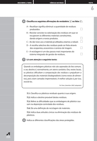 6
DESCOBRIR A TERRA CIÊNCIAS NATURAIS TESTE
APOIODISCIPLINAR
23
Classifica as seguintes afirmações de verdadeiro ou falso .
A – Reutilizar significa diminuir a quantidade de resíduos
produzidos.
B – Reciclar consiste na valorização dos resíduos em que se
recuperam os diferentes materiais constituintes,
dando origem a novos produtos.
C – Ao dar novo uso a materiais já utilizados,estamos a reduzir.
D – A recolha selectiva dos resíduos pode ser feita através
dos ecopontos, ecocentros e centros de triagem.
E – A reciclagem é um dos passos mais importantes do
sistema integrado de gestão de resíduos.
Lê com atenção o seguinte texto:7
FV6
Quando as embalagens plásticas não são separadas do lixo comum,
o seu destino é, normalmente, um aterro sanitário. Ora, nestes locais,
os plásticos dificultam a compactação dos resíduos e prejudicam a
decomposição dos materiais biodegradáveis (como restos de alimen-
tos), pois criam camadas impermeáveis. A melhor solução é, por isso,
reciclá-los.
Pro Teste, Setembro 2002 (adaptado)
7.1. Classifica os plásticos residuais quanto à sua origem.
7.2. Indica o destino provável destes resíduos.
7.3. Refere as dificuldades que as embalagens de plástico cau-
sam na deposição controlada dos resíduos.
7.4. Dá uma definição de reciclagem de materiais.
7.5. Indica duas atitudes cívicas na eliminação dos resíduos de
plásticos.
Indica as diferentes classificações das áreas protegidas.8
AEDPROF8_F01_F02_2PPI 10/24/03 12:23 PM Página 23
 