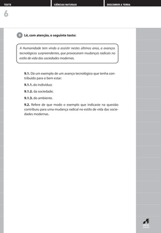 Lê, com atenção, o seguinte texto:9
9.1. Dá um exemplo de um avanço tecnológico que tenha con-
tribuído para o bem estar:
9.1.1. do indivíduo;
9.1.2. da sociedade;
9.1.3. do ambiente.
9.2. Refere de que modo o exemplo que indicaste na questão
contribuiu para uma mudança radical no estilo de vida das socie-
dades modernas.
6
TESTE CIÊNCIAS NATURAIS DESCOBRIR A TERRA
A Humanidade tem vindo a assistir nestes últimos anos, a avanços
tecnológicos surpreendentes, que provocaram mudanças radicais no
estilo de vida das sociedades modernas.
AEDPROF8_F01_F02_2PPI 10/24/03 12:23 PM Página 24
 