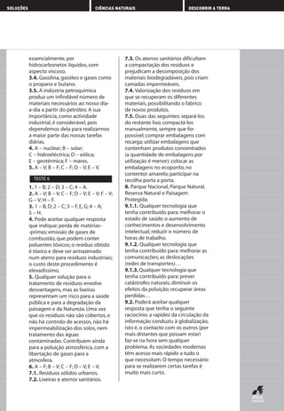 essencialmente, por
hidrocarbonetos líquidos, com
aspecto viscoso.
3.4. Gasolina, gasóleo e gases como
o propano e butano.
3.5. A indústria petroquímica
produz um infindável número de
materiais necessários ao nosso dia-
a-dia a partir do petróleo. A sua
importância, como actividade
industrial, é considerável, pois
dependemos dela para realizarmos
a maior parte das nossas tarefas
diárias.
4. A – nuclear; B – solar;
C – hidroeléctrica; D – eólica;
E – geotérmica; F – mares.
5. A – V; B – F; C – F; D – V; E – V.
1. 1 – B; 2 – D; 3 – C; 4 – A.
2. A – V; B – V; C – F; D – V; E – V; F – V;
G – V; H – F.
3. 1 – B, D; 2 – C; 3 – F, E, G; 4 – A;
5 – H.
4. Pode aceitar qualquer resposta
que indique: perda de matérias-
-primas; emissão de gases de
combustão, que podem conter
poluentes tóxicos; o resíduo obtido
é tóxico e deve ser armazenado
num aterro para resíduos industriais;
o custo deste procedimento é
elevadíssimo.
5. Qualquer solução para o
tratamento de resíduos envolve
desvantagens, mas as lixeiras
representam um risco para a saúde
pública e para a degradação da
paisagem e da Natureza. Uma vez
que os resíduos não são cobertos, e
não há controlo de acessos, não há
impermeabilização dos solos, nem
tratamento das águas
contaminadas. Contribuem ainda
para a poluição atmosférica, com a
libertação de gases para a
atmosfera.
6. A – F; B – V; C – F; D – V; E – V.
7.1. Resíduos sólidos urbanos.
7.2. Lixeiras e aterros sanitários.
7.3. Os aterros sanitários dificultam
a compactação dos resíduos e
prejudicam a decomposição dos
materiais biodegradáveis, pois criam
camadas impermeáveis.
7.4. Valorização dos resíduos em
que se recuperam os diferentes
materiais, possibilitando o fabrico
de novos produtos.
7.5. Duas das seguintes: separá-los
do restante lixo; compactá-los
manualmente, sempre que for
possível; comprar embalagens com
recarga; utilizar embalagens que
contenham produtos concentrados
(a quantidade de embalagens por
utilização é menor); colocar as
embalagens no ecoponto, no
contentor amarelo; participar na
recolha porta a porta.
8. Parque Nacional, Parque Natural,
Reserva Natural e Paisagem
Protegida.
9.1.1. Qualquer tecnologia que
tenha contribuído para: melhorar o
estado de saúde; o aumento de
conhecimentos e desenvolvimento
intelectual; reduzir o número de
horas de trabalho.
9.1.2. Qualquer tecnologia que
tenha contribuído para: melhorar as
comunicações; as deslocações
(redes de transportes)…
9.1.3. Qualquer tecnologia que
tenha contribuído para: prever
catástrofes naturais; diminuir os
efeitos da poluição; recuperar áreas
perdidas…
9.2. Poderá aceitar qualquer
resposta que tenha o seguinte
raciocínio: a rapidez da circulação da
informação conduziu à globalização,
isto é, o contacto com os outros (por
mais distantes que possam estar)
faz-se na hora sem qualquer
problema. As sociedades modernas
têm acesso mais rápido a tudo o
que necessitam. O tempo necessário
para se realizarem certas tarefas é
muito mais curto.
TESTE 6
SOLUÇÕES CIÊNCIAS NATURAIS DESCOBRIR A TERRA
AEDPROF8_F01_F02_2PPI 10/24/03 12:23 PM Página 28
 