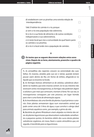 d) estabelecem com as piranhas uma estreita relação de
interdependência.
1.4. O habitat do caimão é o rio, porque:
a) sem o rio esta população não sobrevivia.
b) o rio é a sua fonte de alimento e de outras condições
indispensáveis à sua sobrevivência.
c) é neste local que vive a comunidade da qual fazem parte
os caimões e as piranhas.
d) o rio é o local onde vive a população de caimões.
II
Os textos que se seguem descrevem relações entre seres
vivos. Depois de os leres, atentamente, preenche o quadro da
página seguinte.
1
1. As armadilhas das nepentes crescem na extremidade das suas
folhas. Os insectos, atraídos pela sua cor e néctar, quando tentam
pousar caem dentro da flor, em forma de ânfora, afogando-se no
líquido que se encontra no fundo.
2. As formigas brancas alimentam-se de celulose, substância abun-
dante na madeira, que estes insectos comem. Se no seu intestino não
existissem certos microorganismos, as formigas não poderiam digerir
a celulose e, por mais que comessem, morriam à fome. Por sua vez, os
microrganismos conseguem, por este processo, um lugar húmido
para viver e uma fonte de alimentação segura.
3. As bromileáceas são uma família de plantas à qual pertence o ana-
nás. Estas plantas armazenam água num reservatório central que
pode conter cerca de 5 litros de água, o que constitui o abrigo ideal
para animais aquáticos como ,por exemplo,o girino da rela.
4. Bactérias do género Rhizobium vivem alojadas no interior das raí-
zes de plantas leguminosas que desenvolvem nodosidades semelhan-
tes a pequenos quistos. As bactérias obtêm dos sucos destas plantas
substâncias orgânicas, em troca, fixam o azoto atmosférico que, em
seguida,é transferido para as leguminosas.
1
DESCOBRIR A TERRA CIÊNCIAS NATURAIS TESTE
APOIODISCIPLINAR
3
AEDPROF8_F01_F02_2PPI 10/24/03 12:23 PM Página 3
 