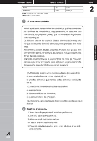 2
DESCOBRIR A TERRA CIÊNCIAS NATURAIS TESTE
APOIODISCIPLINAR
7
Nome N.° Turma
Professor(a) Data Avaliação
TEMA – SUSTENTABILIDADE NA TERRA
CAPÍTULO –ECOSSISTEMAS
Lê, atentamente, o texto.1
1.1. Utilizando os seres vivos mencionados no texto, constrói:
a) uma cadeia alimentar com 4 níveis tróficos;
b) uma teia alimentar que inclua a cadeia alimentar construída
em a).
1.2. Da cadeia alimentar que construíste, refere:
a) os produtores;
b) os consumidores de 1.ª ordem;
c) os consumidores de 3.ª ordem.
1.3. Menciona a principal causa de desequilíbrio desta cadeia ali-
mentar.
Resolve o crucigrama.
1. Seres vivos de pequenas dimensões, que flutuam.
2. Alimenta-se de outros animais.
3. Alimenta-se de outros seres vivos.
4. Cadeias alimentares interligadas.
5. Processo através do qual os seres vivos fabricam o seu pró-
prio alimento.
2
Muitas espécies de peixes nadam em conjunto, o que lhes aumenta a
possibilidade de sobrevivência. Frequentemente, os cardumes são
constituídos por pequenos peixes, que se alimentam de plâncton,
como os arenques.
Os arenques são um elo vital nas cadeias alimentares do mar, uma
vez que constituem o alimento de muitos peixes grandes e aves mari-
nhas.
Actualmente, existem poucos cardumes de atuns, não porque lhes
falte alimento como, por exemplo, os arenques, mas, principalmente,
devido à pesca excessiva.
Migrando anualmente para o Mediterrâneo, no início do Verão, tor-
nam-se numa presa previsível e, claro, o Homem, seu principal preda-
dor,aproveita a oportunidade,exagerando a captura.
AEDPROF8_F01_F02_2PPI 10/24/03 12:23 PM Página 7
 