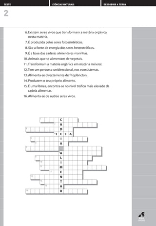 6. Existem seres vivos que transformam a matéria orgânica
nesta matéria.
7. É produzida pelos seres fotossintéticos.
8. São a fonte de energia dos seres heterotróficos.
9. É a base das cadeias alimentares marinhas.
10. Animais que se alimentam de vegetais.
11.Transformam a matéria orgânica em matéria mineral.
12.Tem um percurso unidireccional, nos ecossistemas.
13. Alimenta-se directamente de fitoplâncton.
14. Produzem o seu próprio alimento.
15.É uma fêmea, encontra-se no nível trófico mais elevado da
cadeia alimentar.
16. Alimenta-se de outros seres vivos.
2
TESTE CIÊNCIAS NATURAIS DESCOBRIR A TERRA
C1
A
D3
E
I
A
A8
L
I
M
E
N
T
A
R16
2
T4
5
6
7
9
10
11
12
13
14
15
I A
C1
A
D3
E
I
A
A8
L
I
M
E
N
T
A
R16
2
T4
5
6
7
9
10
11
12
13
14
15
I A
AEDPROF8_F01_F02_2PPI 10/24/03 12:23 PM Página 8
 
