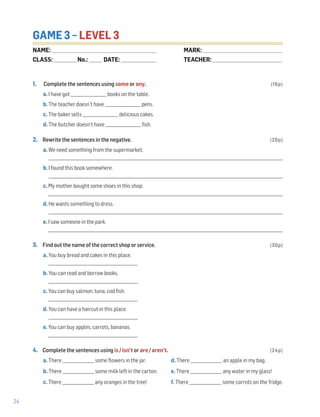 24
GAME 3 – LEVEL 3
1. Complete the sentences using some or any. (16p)
a. I have got __________________ books on the table.
b. The teacher doesn’t have __________________ pens.
c. The baker sells __________________ delicious cakes.
d. The butcher doesn’t have __________________ fish.
2. Rewrite the sentences in the negative. (20p)
a. We need something from the supermarket.
______________________________________________________________________________________________________________________
b. I found this book somewhere.
______________________________________________________________________________________________________________________
c. My mother bought some shoes in this shop.
______________________________________________________________________________________________________________________
d. He wants something to dress.
______________________________________________________________________________________________________________________
e. I saw someone in the park.
______________________________________________________________________________________________________________________
3. Find out the name of the correct shop or service. (30p)
a. You buy bread and cakes in this place.
_____________________________________________
b. You can read and borrow books.
_____________________________________________
c. You can buy salmon, tuna, cod fish.
_____________________________________________
d. You can have a haircut in this place.
_____________________________________________
e. You can buy apples, carrots, bananas.
_____________________________________________
4. Complete the sentences using is / isn’t or are / aren’t. (24p)
a. There ________________ some flowers in the jar. d. There ________________ an apple in my bag.
b. There ________________ some milk left in the carton. e. There ________________ any water in my glass!
c. There ________________ any oranges in the tree! f. There ________________ some carrots on the fridge.
NAME: _________________________________________________________________
CLASS: ______________No.: ________ DATE: ______________________
MARK: _________________________________________________
TEACHER: ___________________________________________
 
