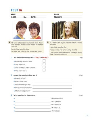 27
TEST 1A
1. Are the sentences about text A True (T) or False (F) ? (8p)
a. Robert and Brian are twins.
b. They are British.
c. Their birthday is in the summer.
d. They are in Year 6.
2. Answer the questions about text B. (15p)
a. How old is Chris? _____________________________________________________________________
b. Where is she from? _____________________________________________________________________
c. What nationality is she? _____________________________________________________________________
d. What’s her sister’s name? _____________________________________________________________________
e. What’s her dog’s name? _____________________________________________________________________
3. Write questions for the answers. (15p)
a. ______________________________________________________________? Her name is Chris.
b. ______________________________________________________________? I’m 13 years old.
c. ______________________________________________________________? He is American.
d. ______________________________________________________________? My sister is 18.
e. ______________________________________________________________? Pixie is black.
My name is Robert and his name is Brian. We are
twin brothers. We are 12 years old and we are from
the USA.
Our birthday is on 10th July.
We are in Year 6 and we love football and music!
A Hi. I’m Chris. I’m 13 years old and I’m from Toronto
in Canada.
My birthday is on 2nd May.
I’ve got a sister. Her name is Kelly. She’s 18.
I love school and I love animals. I have got a dog:
Pixie. Pixie is big and black.
B
NAME: _________________________________________________________________
CLASS: ______________No.: ________ DATE: ______________________
MARK: _________________________________________________
TEACHER: ___________________________________________
 