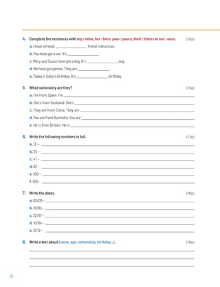 28
4. Complete the sentences with my / mine, her / hers, your / yours, their / theirs or our / ours. (15p)
a. I have a friend. _______________________ friend is Brazilian.
b. You have got a car. It’s _______________________.
c. Mary and Susan have got a dog. It’s _______________________ dog.
d. We have got games. They are _______________________.
e. Today is Sally’s birthday. It’s _______________________ birthday.
5. What nationality are they? (15p)
a. I’m from Spain. I’m ________________________________________________________________________________________________
b. She’s from Scotland. She’s ________________________________________________________________________________________
c. They are from China. They are ____________________________________________________________________________________
d. You are from Australia. You are ___________________________________________________________________________________
e. He is from Britain. He is ___________________________________________________________________________________________
6. Write the following numbers in full. (12p)
a. 12 –- _______________________________________________________________________________________________________________
b. 25 – _______________________________________________________________________________________________________________
c. 47 – _______________________________________________________________________________________________________________
d. 62 – _______________________________________________________________________________________________________________
e. 100 – _______________________________________________________________________________________________________________
f. 150 – _______________________________________________________________________________________________________________
7. Write the dates. (10p)
a. 03/03 – _____________________________________________________________________________________________________________
b. 16/05 – _____________________________________________________________________________________________________________
c. 22/10 – _____________________________________________________________________________________________________________
d. 10/04 – _____________________________________________________________________________________________________________
e. 31/12 – _____________________________________________________________________________________________________________
8. Write a text about (name, age, nationality, birthday…). (10p)
_________________________________________________________________________________________________________________________
_________________________________________________________________________________________________________________________
_________________________________________________________________________________________________________________________
 