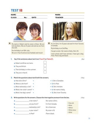 29
TEST 1B
1. Say if the sentences about text A are True (T) or False (F). (8p)
a. Robert and Brian are twins.
b. They are British.
c. Their birthday is in the summer.
d. They are in Year 6.
2. Match the questions about text B with the answers. (15p)
a. How old is Chris? • • 1. She is Canadian.
b. Where is she from? • • 2. It’s Pixie.
c. What nationality is she? • • 3. She’s thirteen.
d. What’s her sister’s name? • • 4. Her name is Kelly.
e. What’s her dog’s name? • • 5. She’s from Toronto.
3. Write questions for the answers. Choose the interrogative pronoum from the box. (15p)
a. _______________________ is her name ? Her name is Chris.
b. _______________________ are you from? I’m from Canada.
c. _______________________ nationality is he? He is American.
d. _______________________ is your sister? My sister is 18.
e. _______________________ is Pixie? Pixie is black.
•How old
•What
•Where
•What colour
•What
NAME: _________________________________________________________________
CLASS: ______________No.: ________ DATE: ______________________
MARK: _________________________________________________
TEACHER: ___________________________________________
My name is Robert and his name is Brian. We are
twin brothers. We are 12 years old and we are from
the USA.
Our birthday is on 10th July.
We are in Year 6 and we love football and music!
A Hi. I’m Chris. I’m 13 years old and I’m from Toronto
in Canada.
My birthday is on 2nd May.
I’ve got a sister. Her name is Kelly. She’s 18.
I love school and I love animals. I have got a dog:
Pixie. Pixie is big and black.
B
 